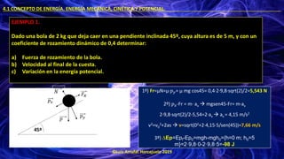 ©Luis Arrufat Horcajuelo 2019
4.1 CONCEPTO DE ENERGÍA. ENERGÍA MECÁNICA, CINÉTICA Y POTENCIAL. .
EJEMPLO 1.
Dado una bola de 2 kg que deja caer en una pendiente inclinada 45º, cuya altura es de 5 m, y con un
coeficiente de rozamiento dinámico de 0,4 determinar:
a) Fuerza de rozamiento de la bola.
b) Velocidad al final de la cuesta.
c) Variación en la energía potencial.
𝑝
𝑝𝑦
𝑝𝑥
𝐹𝑅
𝑁
45º
1º) Fr=μN=μ·𝑝𝑦= μ mg cos45= 0,4·2·9,8·sqrt(2)/2=5,543 N
2º) 𝑝𝑥-Fr = m· ax → mgsen45-Fr= m·ax
2·9,8·sqrt(2)/2-5,54=2·ax → ax = 4,15 m/s2
v2=v0
2+2as → v=sqrt(02+2·4,15·5/sen(45))=7,66 m/s
3º) ∆Ep=Epf-Ep0=mgh-mgh0={h=0 m; h0=5
m}=2·9,8·0-2·9,8·5=-98 J
 