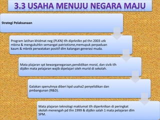 Strategi Pelaksanaan
Program latihan khidmat neg (PLKN) tlh diprknlkn pd thn 2003 utk
mbina & mengukuhkn semangat patriotisme,memupuk perpaduan
kaum & mbntk perwatakan positif dlm kalangan generasi muda.
Mata plajaran spt kewarganegaraan,pendidikan moral, dan sivik tlh
dijdkn mata pelajaran wajib dipelajari oleh murid di sekolah.
Galakan spenuhnya diberi kpd usaha2 penyelidikan dan
pmbangunan (R&D).
Mata plajaran teknologi maklumat tlh diperknlkan di peringkat
skolah menengah pd thn 1999 & dijdkn salah 1 mata pelajaran dlm
SPM.
 