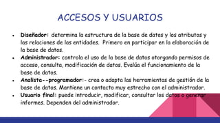ACCESOS Y USUARIOS
● Diseñador: determina la estructura de la base de datos y los atributos y
las relaciones de las entidades. Primero en participar en la elaboración de
la base de datos.
● Administrador: controla el uso de la base de datos otorgando permisos de
acceso, consulta, modificación de datos. Evalúa el funcionamiento de la
base de datos.
● Analista-­programador:­ crea o adapta las herramientas de gestión de la
base de datos. Mantiene un contacto muy estrecho con el administrador.
● Usuario final: puede introducir, modificar, consultar los datos o generar
informes. Dependen del administrador.
 