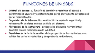 FUNCIONES DE UN SBDG
● Control de acceso: su función es permitir o restringir el acceso a
determinados usuarios y a determinados datos previamente establecidos
por el administrador.
● Seguridad de la información: realización de copia de seguridad y
recuperación de datos en caso de fallo del sistema.
● Protección de la estructura: proporciona al usuario herramientas
sencillas para la manipulación de los datos.
● Consistencia de la información: debe proporcionar herramientas para
validar los datos introducidos y comprobar la redundancia.
 