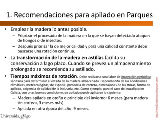 1. Recomendaciones para apilado en Parques
• Emplear la madera lo antes posible.
    – Priorizar el procesado de la madera en la que se hayan detectado ataques
      de hongos o de insectos.
    – Después priorizar la de mejor calidad y para una calidad constante debe
      buscarse una rotación continua.
• La transformación de la madera en astillas facilita su
  conservación a lago plazo. Cuando se prevea un almacenamiento
  prolongado se recomienda su astillado.
• Tiempos máximos de rotación. Debe realizarse una labor de inspección periódica




                                                                                                       http://hmbEndeavour.blogspot.com
   sanitaria para determinar el estado de la madera almacenada. Dependiendo de las condiciones
   climáticas, meteorológicas, de especie, presencia de corteza, dimensiones de las trozas, forma de
   apilado, exigencia de calidad de la industria, etc. Como ejemplo, para el caso del eucalipto en
   Galicia, con unas buenas condiciones de apilado puede aplicarse lo siguiente:
    – Madera apilada en otoño o principio del invierno: 6 meses (para madera
      sin corteza, 3 meses más)
    – Apilada en otra época del año: 9 meses.
 
