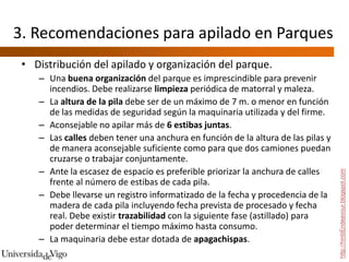 3. Recomendaciones para apilado en Parques
 • Distribución del apilado y organización del parque.
    – Una buena organización del parque es imprescindible para prevenir
      incendios. Debe realizarse limpieza periódica de matorral y maleza.
    – La altura de la pila debe ser de un máximo de 7 m. o menor en función
      de las medidas de seguridad según la maquinaria utilizada y del firme.
    – Aconsejable no apilar más de 6 estibas juntas.
    – Las calles deben tener una anchura en función de la altura de las pilas y
      de manera aconsejable suficiente como para que dos camiones puedan
      cruzarse o trabajar conjuntamente.
    – Ante la escasez de espacio es preferible priorizar la anchura de calles




                                                                                  http://hmbEndeavour.blogspot.com
      frente al número de estibas de cada pila.
    – Debe llevarse un registro informatizado de la fecha y procedencia de la
      madera de cada pila incluyendo fecha prevista de procesado y fecha
      real. Debe existir trazabilidad con la siguiente fase (astillado) para
      poder determinar el tiempo máximo hasta consumo.
    – La maquinaria debe estar dotada de apagachispas.
 