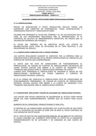 ESCUELA UNIVERSITARIA DE ESTUDIOS EMPRESARIALES
UNIVERSIDAD DE BARCELONA
CONTABILIDAD FINANCIERA II
Grupos M1/M2 – Profesor: Javier Melús
CURSO 2010/11
INMOVILIZADO MATERIAL – PUNTO 4.5
(ALGUNAS) NORMAS PARTICULARES SOBRE INMOVILIZADO MATERIAL
3.ª b) CONSTRUCCIONES.
PRECIO DE ADQUISICIÓN Ó COSTE PRODUCCIÓN INCLUYE TODOS LOS
ELEMENTOS CON CARÁCTER DE PERMANENCIA, TASAS CONSTRUCCIÓN Y
HONORARIOS PROYECTO Y DIRECCIÓN DE OBRA.
VALORAR POR SEPARADO EL VALOR DEL TERRENO Y EL DE LOS EDIFICIOS (EN EL
CASO DE LAS INVERSIONES REALIZADAS POR EL ARRENDATARIO, SI EL
CONTRATO SE CALIFICA DE ARRENDAMIENTO OPERATIVO, NO PARECE QUE LA
VALORACIÓN SEPARADA SEA POSIBLE).
EL VALOR DEL TERRENO NO SE AMORTIZA SALVO LOS COSTES DE
REHABILITACIÓN (ESTE CASO SE ESTUDIARÁ EN EL TEMA RELATIVO A LAS
PROVISIONES DE PASIVO).
3.ª e) INMOVILIZADO FABRICADO POR LA PROPIA EMPRESA.
LOS GASTOS REALIZADOS DURANTE EL EJERCICIO POR LA EMPRESA PARA LA
CONSTRUCCIÓN O AMPLIACIÓN DE SU PROPIO INMOVILIZADO SE CARGAN EN LAS
CUENTAS DE GASTOS QUE CORRESPONDAN:
A) HASTA QUE NO ESTÁ EN CONDICIONES DE FUNCIONAMIENTO EL
INMOVILIZADO, SE CARGAN EN CUENTAS DE INMOVILIZADOS MATERIALES EN
CURSO DICHOS GASTOS CON ABONO A LA CUENTA DE INGRESOS (733)
“TRABAJOS REALIZADOS PARA EL INMOVILIZADO MATERIAL EN CURSO”.
CUANDO ESTÉ TERMINADO EL INMOVILIZADO SE TRASPASA EL SALDO DE LOS
INMOVILIZADOS MATERIALES EN CURSO (ABONOS) A CUENTAS DE
INMOVILIZADO MATERIAL (CARGOS).
B) SI AL CIERRE DEL EJERCICIO EL INMOVILIZADO ESTÁ EN CONDICIONES DE
FUNCIONAMIENTO (TERMINADO), SE CARGAN EN CUENTAS DE INMOVILIZADO
MATERIAL DICHOS GASTOS CON ABONO A LA CUENTA DE INGRESOS (731)
“TRABAJOS REALIZADOS PARA EL INMOVILIZADO MATERIAL”.
3.ª f) RENOVACIÓN, AMPLIACIÓN Y MEJORA DE LOS BIENES DEL INMOVILIZADO MATERIAL.
LOS COSTES POR ESTOS CONCEPTOS SE INCORPORAN AL ACTIVO COMO MAYOR
VALOR DEL BIEN CORRESPONDIENTE, SIEMPRE QUE SE CUMPLA PARA DICHO
BIEN:
AUMENTO DE SU CAPACIDAD, PRODUCTIVIDAD O VIDA ÚTIL.
SI DENTRO DE LAS OPERACIONES ANTERIORES HAY SUSTITUCIÓN DE UNA PARTE
O DE LA TOTALIDAD DE UN BIEN SE DEBE DAR DE BAJA EL VALOR CONTABLE DE
LOS ELEMENTOS SUSTITUIDOS.
EN EL CASO DE QUE EN UNA SUSTITUCIÓN PARCIAL DE UN BIEN NO SE CONOZCA
EL VALOR CONTABLE DEL ELEMENTO SUSTITUIDO, EL COSTE DE LA OPERACIÓN
CORRESPONDIENTE NO SE ACTIVARÍA Y SE CARGARÍA EN UNA CUENTA DE
GASTOS.
 