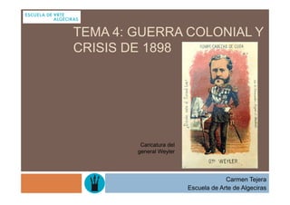 TEMA 4: GUERRA COLONIAL Y
CRISIS DE 1898




         Caricatura del
        general Weyler




                                       Carmen Tejera
                          Escuela de Arte de Algeciras
 