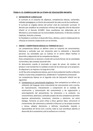 TEMA 4: EL CURRICULUM EN LA ETAPA DE EDUCACIÓN INFANTIL

   DEFINICIÓN DE CURRICULUM
     El currículo es el conjunto de objetivos, competencias básicas, contenidos,
     métodos pedagógicos y criterios de evaluación de cada una de las enseñanzas.
     El currículo se engloba dentro del primer nivel de concreción curricular. El
     decreto que establece las enseñanzas mínimas del segundo ciclo de Educación
     Infantil es el Decreto 67/2007. Estas enseñanzas son elaboradas por el
     Ministerio y concretadas por las Comunidades Autónomas. El Decreto contiene
     Capítulos, Artículos y Anexos.
     Su finalidad es contribuir al desarrollo físico, afectivo, social e intelectual de los
     niños/as en estrecha colaboración con las familias.

   ANEXO I: COMPETENCIAS BÁSICAS AL TERMINO DE LA E.I
    Las competencias básicas se definen como un conjunto de conocimientos,
    destrezas y actitudes que son necesarias para la realización y desarrollo
    personal. Las actividades que se realizan en el centro deben facilitar el
    desarrollo y adquisición de las competencias básicas.
    Estas competencias se alcanzan a través del currículo formal, de las actividades
    no formales y del contexto social del niño.
    Se demuestran cuando el alumnado es capaz de actuar, de resolver, de
    producir o de transformar la realidad a través de las tareas que se le proponen.
    Se adquieren y se mejoran a lo largo de la vida.
    La UE fija ocho competencias básicas, pero la Comunidad de Castilla La Mancha
    amplia a nueve estas competencias, añadiendo la “competencia emocional”.
    Las competencias básicas en el segundo ciclo de Educación Infantil son las
    siguientes:
    a) Competencia en comunicación lingüística: Esta competencia se refiere a la
        utilización del lenguaje como instrumento de comunicación oral y escrita,
        de representación, interpretación y comprensión de la realidad, de
        construcción y comunicación del conocimiento y de organización y
        autorregulación del pensamiento, las emociones y la conducta. Los
        conocimientos, destrezas y actitudes propios de esta competencia permiten
        expresar pensamientos, emociones, vivencias y opiniones, así como
        dialogar, formarse un juicio crítico y ético, generar ideas, estructurar el
        conocimiento, dar coherencia y cohesión al discurso y a las propias acciones
        y tareas, adoptar decisiones, y disfrutar escuchando, leyendo o
        expresándose de forma oral y escrita, todo lo cual contribuye además al
        desarrollo de la autoestima y de la confianza en sí mismo.




                                                                                         3
 