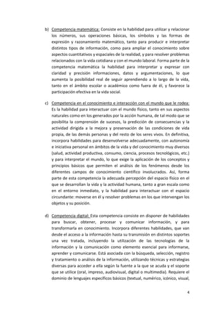 b) Competencia matemática: Consiste en la habilidad para utilizar y relacionar
   los números, sus operaciones básicas, los símbolos y las formas de
   expresión y razonamiento matemático, tanto para producir e interpretar
   distintos tipos de información, como para ampliar el conocimiento sobre
   aspectos cuantitativos y espaciales de la realidad, y para resolver problemas
   relacionados con la vida cotidiana y con el mundo laboral. Forma parte de la
   competencia matemática la habilidad para interpretar y expresar con
   claridad y precisión informaciones, datos y argumentaciones, lo que
   aumenta la posibilidad real de seguir aprendiendo a lo largo de la vida,
   tanto en el ámbito escolar o académico como fuera de él, y favorece la
   participación efectiva en la vida social.

c) Competencia en el conocimiento e interacción con el mundo que le rodea:
   Es la habilidad para interactuar con el mundo físico, tanto en sus aspectos
   naturales como en los generados por la acción humana, de tal modo que se
   posibilita la comprensión de sucesos, la predicción de consecuencias y la
   actividad dirigida a la mejora y preservación de las condiciones de vida
   propia, de las demás personas y del resto de los seres vivos. En definitiva,
   incorpora habilidades para desenvolverse adecuadamente, con autonomía
   e iniciativa personal en ámbitos de la vida y del conocimiento muy diversos
   (salud, actividad productiva, consumo, ciencia, procesos tecnológicos, etc.)
   y para interpretar el mundo, lo que exige la aplicación de los conceptos y
   principios básicos que permiten el análisis de los fenómenos desde los
   diferentes campos de conocimiento científico involucrados. Así, forma
   parte de esta competencia la adecuada percepción del espacio físico en el
   que se desarrollan la vida y la actividad humana, tanto a gran escala como
   en el entorno inmediato, y la habilidad para interactuar con el espacio
   circundante: moverse en él y resolver problemas en los que intervengan los
   objetos y su posición.

d) Competencia digital: Esta competencia consiste en disponer de habilidades
   para buscar, obtener, procesar y comunicar información, y para
   transformarla en conocimiento. Incorpora diferentes habilidades, que van
   desde el acceso a la información hasta su transmisión en distintos soportes
   una vez tratada, incluyendo la utilización de las tecnologías de la
   información y la comunicación como elemento esencial para informarse,
   aprender y comunicarse. Está asociada con la búsqueda, selección, registro
   y tratamiento o análisis de la información, utilizando técnicas y estrategias
   diversas para acceder a ella según la fuente a la que se acuda y el soporte
   que se utilice (oral, impreso, audiovisual, digital o multimedia). Requiere el
   dominio de lenguajes específicos básicos (textual, numérico, icónico, visual,


                                                                               4
 