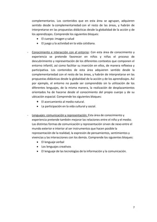 complementarios. Los contenidos que en esta área se agrupan, adquieren
    sentido desde la complementariedad con el resto de las áreas, y habrán de
    interpretarse en las propuestas didácticas desde la globalidad de la acción y de
    los aprendizajes. Comprende los siguientes bloques:
            El cuerpo: imagen y salud
            El juego y la actividad en la vida cotidiana.

-   Conocimiento e interacción con el entorno: Con esta área de conocimiento y
    experiencia se pretende favorecer en niños y niñas el proceso de
    descubrimiento y representación de los diferentes contextos que componen el
    entorno infantil, así como facilitar su inserción en ellos, de manera reflexiva y
    participativa. Los contenidos de esta área adquieren sentido desde la
    complementariedad con el resto de las áreas, y habrán de interpretarse en las
    propuestas didácticas desde la globalidad de la acción y de los aprendizajes. Así
    por ejemplo, el entorno no puede ser comprendido sin la utilización de los
    diferentes lenguajes, de la misma manera, la realización de desplazamientos
    orientados ha de hacerse desde el conocimiento del propio cuerpo y de su
    ubicación espacial. Comprende los siguientes bloques:
           El acercamiento al medio natural.
           La participación en la vida cultural y social.

-   Lenguajes: comunicación y representación: Esta área de conocimiento y
    experiencia pretende también mejorar las relaciones entre el niño y el medio.
    Las distintas formas de comunicación y representación sirven de nexo entre el
    mundo exterior e interior al ser instrumentos que hacen posible la
    representación de la realidad, la expresión de pensamientos, sentimientos y
    vivencias y las interacciones con los demás. Comprende los siguientes bloques:
            El lenguaje verbal
            Los lenguajes creativos
            El lenguaje de las tecnologías de la información y la comunicación.




                                                                                   7
 