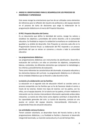  ANEXO III: ORIENTACIONES PARA EL DESARROLLO DE LOS PROCESOS DE
  ENSEÑANZA Y APRENDIZAJE

    Este anexo recoge las orientaciones que han de ser utilizadas como elementos
    de referencia para la reflexión del claustro de profesores y del equipo docente
    en el proceso de toma de decisiones que exige la elaboración de la
    programación didáctica en el marco del Proyecto Educativo.

-   El PEC: Proyecto Educativo del Centro:
    Es un documento que define la identidad del centro, recoge los valores y
    establece los objetivos y prioridades del centro docente y de la comunidad
    educativa. Su finalidad es mejorar la calidad de la enseñanza en condiciones de
    igualdad y su ámbito de desarrollo. Este Proyecto se concreta cada año en la
    Programación General Anual. La elaboración del PEC responde a un proceso
    planificado del que se extrae un consenso y vincula a toda la comunidad
    educativa

-   Las programaciones didácticas:
    Las programaciones didácticas son instrumentos de planificación, desarrollo y
    evaluación del currículo y en ellas se concretan los objetivos, competencias
    básicas, contenidos, los diferentes elementos que componen la metodología y
    los criterios y procedimientos de evaluación.
    Tiene como referentes las características del alumnado, el proyecto educativo y
    los elementos básicos del currículo. La programación didáctica es el referente
    de las Unidades Didácticas que se llevarán a cabo durante el año.

-   La tutoría y la colaboración con las familias:
    La educación en el segundo ciclo de educación infantil se concibe como un
    proceso compartido con las familias que se ha de favorecer desde el centro a
    través de las tutorías. Existen tres tipos de tutorías: con los padres, con los
    niños, con el equipo docente. En la tutoría con los padres, el tutor mediante la
    interacción con los mismos intercambiará información aportando ambos datos
    relevantes. La tutoría de niños tiene como objetivo contribuir al desarrollo de
    las capacidades generales del ciclo. La tutoría de docentes, consiste en una
    puesta en común del equipo docente, intercambiando información y
    proponiendo líneas de actuación educativa.

-   Las actividades extracurriculares:
    Tienen carácter voluntario, se desarrollan fuera del horario lectivo y de las
    programaciones didácticas, y su finalidad es facilitar y favorecer el desarrollo
    integral del alumnado, su inserción sociocultural y el uso del tiempo libre.

                                                                                  8
 