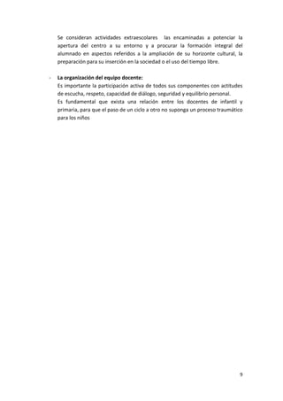 Se consideran actividades extraescolares las encaminadas a potenciar la
    apertura del centro a su entorno y a procurar la formación integral del
    alumnado en aspectos referidos a la ampliación de su horizonte cultural, la
    preparación para su inserción en la sociedad o el uso del tiempo libre.

-   La organización del equipo docente:
    Es importante la participación activa de todos sus componentes con actitudes
    de escucha, respeto, capacidad de diálogo, seguridad y equilibrio personal.
    Es fundamental que exista una relación entre los docentes de infantil y
    primaria, para que el paso de un ciclo a otro no suponga un proceso traumático
    para los niños




                                                                                9
 