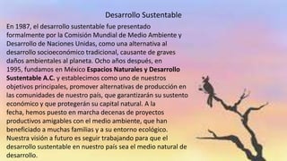 Desarrollo Sustentable
En 1987, el desarrollo sustentable fue presentado
formalmente por la Comisión Mundial de Medio Ambiente y
Desarrollo de Naciones Unidas, como una alternativa al
desarrollo socioeconómico tradicional, causante de graves
daños ambientales al planeta. Ocho años después, en
1995, fundamos en México Espacios Naturales y Desarrollo
Sustentable A.C. y establecimos como uno de nuestros
objetivos principales, promover alternativas de producción en
las comunidades de nuestro país, que garantizarán su sustento
económico y que protegerán su capital natural. A la
fecha, hemos puesto en marcha decenas de proyectos
productivos amigables con el medio ambiente, que han
beneficiado a muchas familias y a su entorno ecológico.
Nuestra visión a futuro es seguir trabajando para que el
desarrollo sustentable en nuestro país sea el medio natural de
desarrollo.

 