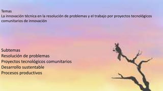 Temas
La innovación técnica en la resolución de problemas y el trabajo por proyectos tecnológicos
comunitarios de innovación
Subtemas
Resolución de problemas
Proyectos tecnológicos comunitarios
Desarrollo sustentable
Procesos productivos
 