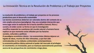 La resolución de problemas y el trabajo por proyectos en los procesos
productivos para el desarrollo sustentable
Las teorías económicas deberían ser valoradas dentro del contexto de su
más amplia estructura (paradigma). Hay una compleja interacción que
toma lugar entre la evolución de la teoría científica (natural, física y
social) y el orden social. La forma en que la investigación
científica responde las cuestiones del mundo natural y humano busca
explicar en que momento serán influidas por los factores
sociales, culturales y políticos
El paradigma económico clásico.- Los economistas clásicos dejaron un
legado de ideas, muchas de ellas relevantes, y que han sido
reintroducidas en los debates ambientales contemporáneos.
La economía política clásica estimuló el poder del mercado al privilegiar
el crecimiento y la innovación, pero se mantuvo esencialmente pesimista
acerca de las perspectivas de crecimiento a largo plazo.
La Innovación Técnica en la Resolución de Problemas y el Trabajo por Proyectos
 