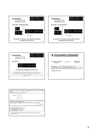 6
31
Consecuencias: ⎟
⎟
⎠
⎞
⎜
⎜
⎝
⎛
−
∆
=
2
1
1
o
p
2
o
p
T
1
T
1
R
º
H
)
T
(
K
)
T
(
K
ln
a) Si ∆Hº > 0 (endotérmica)
Tomemos T2 > T1
0
R
º
H
>
∆
0
T
1
T
1
2
1
>
⎟
⎟
⎠
⎞
⎜
⎜
⎝
⎛
−
)
T
(
K
)
T
(
K
;
0
)
T
(
K
)
T
(
K
ln 1
o
p
2
o
p
1
o
p
2
o
p
>
>
T ↑ Kpº ↑
Al aumentar T se favorece la formación de productos.
Se desplaza hacia la derecha. 32
Consecuencias: ⎟
⎟
⎠
⎞
⎜
⎜
⎝
⎛
−
∆
=
2
1
1
o
p
2
o
p
T
1
T
1
R
º
H
)
T
(
K
)
T
(
K
ln
Tomemos T2 > T1
0
R
º
H
<
∆
0
T
1
T
1
2
1
>
⎟
⎟
⎠
⎞
⎜
⎜
⎝
⎛
−
)
T
(
K
)
T
(
K
;
0
)
T
(
K
)
T
(
K
ln 1
o
p
2
o
p
1
o
p
2
o
p
<
<
Al aumentar T se favorece la formación de reactivos.
Se desplaza hacia la izquierda.
T ↑ Kpº ↓
b) Si ∆Hº < 0 (exotérmica)
33
c) Si ∆Hº = 0
Consecuencias: ⎟
⎟
⎠
⎞
⎜
⎜
⎝
⎛
−
∆
=
2
1
1
o
p
2
o
p
T
1
T
1
R
º
H
)
T
(
K
)
T
(
K
ln
Tomemos T2 > T1
)
T
(
K
)
T
(
K
;
0
)
T
(
K
)
T
(
K
ln 1
o
p
2
o
p
1
o
p
2
o
p
=
=
La constante de equilibrio no cambia con T
La constante de equilibrio para la ionización de 4-aminopiridina es
1.35 x 10-10 a 0°C y 3.33x10-9 a 50 °C . Calcule ∆Go a 25 °C y 50 °C , así
como ∆Ho y ∆So
34
Constantes de equilibrio
Energía libre
BIOQUIMICA
BIOLOGIA
APLICACIONES A LA BIOQUÍMICA
APLICACIONES A LA BIOQUÍMICA
8
8
PROBLEMA 1: ¿Cuál es el pH del agua pura a 37 °C?
Datos: ∆Hº=55,84kJ; Constante de ionización del agua 10-14 a 25ºC
Solución: pH = 6.81
35
PROBLEMA 2: Calcule la concentración de cada especie en una solución 0.10 M de histidina
a pH 7
Datos: K1=1.51 10-2, K2=1 10-6 y K3=6.92 10-10
Solución
[ ]
[ ]
[ ]
[ ] 8
2
3
4
2
3
2
10
x
0
.
6
HisH
10
x
3
.
6
His
10
x
1
.
9
HisH
10
x
1
.
9
HisH
−
+
−
−
−
−
+
=
=
=
=
PROBLEMA 3: Bajo condiciones estándar una de las etapas en la producción fotosintética de
la glucosa no sucede espontáneamente:
Fructosa-6-fosfato + gliceraldehído-3-fosfato ÆEritrosa-4-fosfato + xilulosa-5-fosfato
¿Puede suceder la reacción en un cloroplasto donde las concentraciones son las siguientes?
F = fructosa-6-fosfato = 53 x10-5 M
G = gliceraldehído-3-fosfato = 3.2 x 10-5 M
E = eritrosa-4-fosfato = 2.1 x 10-5 M
X = xilulosa-5-fosfato = 2.1 x 10-5 M
∆Go = 1.5 kcal /mol
Solución: Bajo estas condiciones en el cloroplasto la energía libre es negativa y se
produce la reacción
 