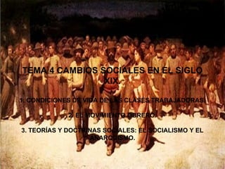 TEMA 4 CAMBIOS SOCIALES EN EL SIGLO
                XIX.

1. CONDICIONES DE VIDA DE LAS CLASES TRABAJADORAS.

             2. EL MOVIMIENTO OBRERO.

3. TEORÍAS Y DOCTRINAS SOCIALES: EL SOCIALISMO Y EL
                   ANARQUISMO.
 