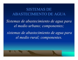 SISTEMAS DE
ABASTECIMIENTO DE AGUA
Sistemas de abastecimiento de agua para
el medio urbano; componentes;
sistemas de abastecimiento de agua para
el medio rural; componentes.
 