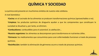 QUÍMICA Y SOCIEDAD
La química está presente en muchísimos ámbitos de nuestra vida cotidiana.
A nivel doméstico:
•Cocina: en el cocinado de los alimentos se producen transformaciones químicas (aprovechables o no).
•Limpieza: los productos químicos de droguería ayudan a que los componentes que constituyen la
suciedad se disuelvan y, por tanto, se eliminen.
•Combustiones: combustibles para el automóvil, la calefacción…
•Nuestro organismo: los alimentos se descomponen para transformarse en nutrientes útiles.
•Fármacos: los medicamentos que consumimos para curar enfermedades funcionan a través de procesos
químicos.
•Desinfección: también la eliminación de gérmenes ocurre a través de procesos químicos.
 