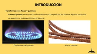 Transformaciones físicas y químicas:
•Proceso químico: ocurre uno o más cambios en la composición del sistema. Algunas sustancias
desaparecen y otras aparecen en el sistema.
Combustión del propano Hierro oxidado
INTRODUCCIÓN
 