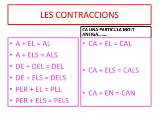 LES CONTRACCIONS
• A + EL = AL
• A + ELS = ALS
• DE + DEL = DEL
• DE + ELS = DELS
• PER + EL = PEL
• PER + ELS = PELS
CA UNA PARTICULA MOLT
ANTIGA……..
• CA + EL = CAL
• CA + ELS = CALS
• CA + EN = CAN