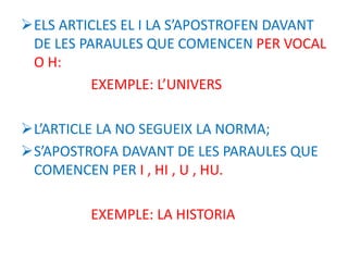 ELS ARTICLES EL I LA S’APOSTROFEN DAVANT
DE LES PARAULES QUE COMENCEN PER VOCAL
O H:
EXEMPLE: L’UNIVERS
L’ARTICLE LA NO SEGUEIX LA NORMA;
S’APOSTROFA DAVANT DE LES PARAULES QUE
COMENCEN PER I , HI , U , HU.
EXEMPLE: LA HISTORIA