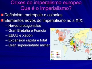 Orixes do imperalismo europeo Que é o imperialismo? Definición: metrópole e colonias Elementos novos do imperialismo no s XIX: Novos protagonistas Gran Bretaña e Francia EEUU e Xapón Expansión rápida e total Gran superioridade militar 