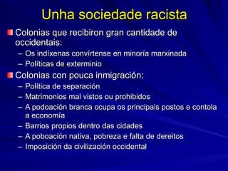 Unha sociedade racista Colonias que recibiron gran cantidade de occidentais: Os indíxenas convírtense en minoría marxinada Políticas de exterminio Colonias con pouca inmigración: Política de separación Matrimonios mal vistos ou prohibidos A podoación branca ocupa os principais postos e contola a economía Barrios propios dentro das cidades A poboación nativa, pobreza e falta de dereitos Imposición da civilización occidental 