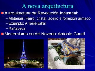 A nova arquitectura A arquitectura da Revolución Industrial: Materiais: Ferro, cristal, aceiro e formigón armado Exemplo: A Torre Eiffel Rañaceos Modernismo ou Art Noveau: Antonio Gaudí 