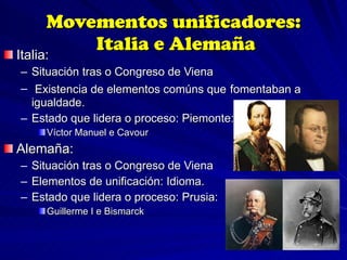Movementos unificadores:  Italia e Alemaña Italia:  Situación tras o Congreso de Viena Existencia de elementos comúns que   fomentaban a igualdade. Estado que lidera o proceso: Piemonte: Víctor Manuel e Cavour Alemaña: Situación tras o Congreso de Viena Elementos de unificación: Idioma. Estado que lidera o proceso: Prusia: Guillerme I e Bismarck 