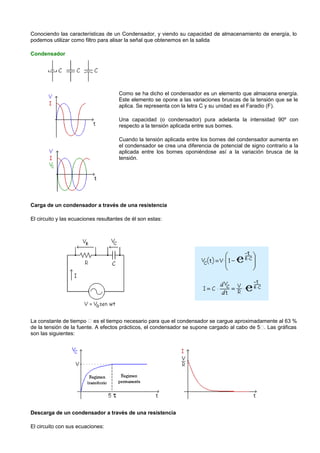 Conociendo las características de un Condensador, y viendo su capacidad de almacenamiento de energía, lo
podemos utilizar como filtro para alisar la señal que obtenemos en la salida

Condensador




                                      Como se ha dicho el condensador es un elemento que almacena energía.
                                      Este elemento se opone a las variaciones bruscas de la tensión que se le
                                      aplica. Se representa con la letra C y su unidad es el Faradio (F).

                                      Una capacidad (o condensador) pura adelanta la intensidad 90º con
                                      respecto a la tensión aplicada entre sus bornes.

                                      Cuando la tensión aplicada entre los bornes del condensador aumenta en
                                      el condensador se crea una diferencia de potencial de signo contrario a la
                                      aplicada entre los bornes oponiéndose así a la variación brusca de la
                                      tensión.




Carga de un condensador a través de una resistencia

El circuito y las ecuaciones resultantes de él son estas:




La constante de tiempo  es el tiempo necesario para que el condensador se cargue aproximadamente al 63 %
de la tensión de la fuente. A efectos prácticos, el condensador se supone cargado al cabo de 5. Las gráficas
son las siguientes:




Descarga de un condensador a través de una resistencia

El circuito con sus ecuaciones:
 