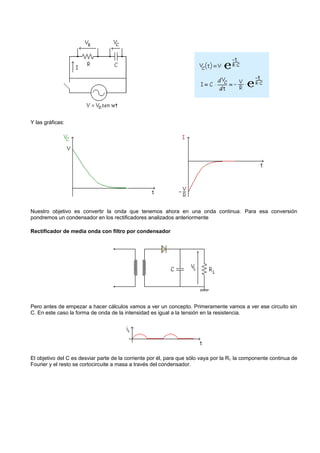 Y las gráficas:




Nuestro objetivo es convertir la onda que tenemos ahora en una onda continua. Para esa conversión
pondremos un condensador en los rectificadores analizados anteriormente

Rectificador de media onda con filtro por condensador




Pero antes de empezar a hacer cálculos vamos a ver un concepto. Primeramente vamos a ver ese circuito sin
C. En este caso la forma de onda de la intensidad es igual a la tensión en la resistencia.




El objetivo del C es desviar parte de la corriente por él, para que sólo vaya por la R L la componente continua de
Fourier y el resto se cortocircuite a masa a través del condensador.
 