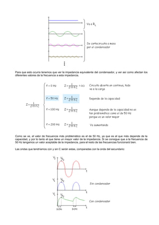 Para que esto ocurra tenemos que ver la impedancia equivalente del condensador, y ver así como afectan los
diferentes valores de la frecuencia a esta impedancia.




Como se ve, el valor de frecuencia más problemático es el de 50 Hz, ya que es el que más depende de la
capacidad, y por lo tanto el que tiene un mayor valor de la impedancia. Si se consigue que a la frecuencia de
50 Hz tengamos un valor aceptable de la impedancia, para el resto de las frecuencias funcionará bien.

Las ondas que tendríamos con y sin C serán estas, comparadas con la onda del secundario:
 