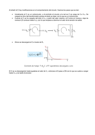 Al añadir el C hay modificaciones en el comportamiento del circuito. Veamos los pasos que se dan:

   •   Inicialmente el C es un cortocircuito, y al enchufar el circuito a la red es C se carga de 0 a V P2. Se
       cargará la ritmo del transformador porque el diodo es ideal, con lo que es un cortocircuito.
   •   Cuando el C se ha cargado del todo a V P2, a partir del valor máximo, el D entra en inversa y deja de
       conducir (D conduce hasta VP2), con lo que empieza a disminuir el valor de la tensión de salida.




   •   Ahora se descargará el C a través de RL.




El C se va descargando hasta igualarse al valor de V L, entonces el D pasa a ON con lo que se vuelve a cargar
hasta VP2 y se repite el proceso.
 