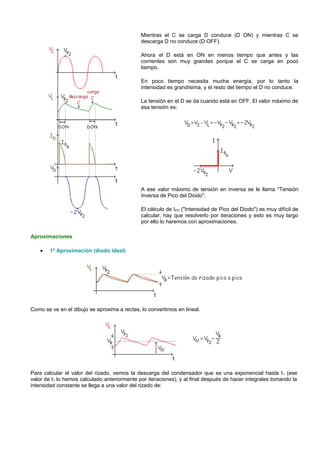 Mientras el C se carga D conduce (D ON) y mientras C se
                                              descarga D no conduce (D OFF).

                                              Ahora el D está en ON en menos tiempo que antes y las
                                              corrientes son muy grandes porque el C se carga en poco
                                              tiempo.

                                              En poco tiempo necesita mucha energía, por lo tanto la
                                              intensidad es grandísima, y el resto del tiempo el D no conduce.

                                              La tensión en el D se da cuando está en OFF. El valor máximo de
                                              esa tensión es:




                                              A ese valor máximo de tensión en inversa se le llama "Tensión
                                              Inversa de Pico del Diodo".

                                              El cálculo de IPD ("Intensidad de Pico del Diodo") es muy difícil de
                                              calcular, hay que resolverlo por iteraciones y esto es muy largo
                                              por ello lo haremos con aproximaciones.

Aproximaciones

    •   1ª Aproximación (diodo ideal)




Como se ve en el dibujo se aproxima a rectas, lo convertimos en lineal.




Para calcular el valor del rizado, vemos la descarga del condensador que es una exponencial hasta t 1 (ese
valor de t1 lo hemos calculado anteriormente por iteraciones), y al final después de hacer integrales tomando la
intensidad constante se llega a una valor del rizado de:
 