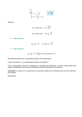Recordar:




   •   2ª Aproximación




   •   3ª Aproximación




Normalmente usaremos la 1ª aproximación (ideal) o la 2ª aproximación.

¿ Qué nos conviene ? ¿ C (capacidades) grandes o C pequeñas ?

Si la C (capacidad) es grande el condensador se descarga más lentamente y tenemos menos tiempo para
cargar el condensador, por lo tanto la intensidad de pico del condensador es muy grande.

Conclusión: Lo mejor es un C grande pero hay que tener cuidado con el D porque tiene que sufrir valores de
pico mayores.

Resumiendo:
 