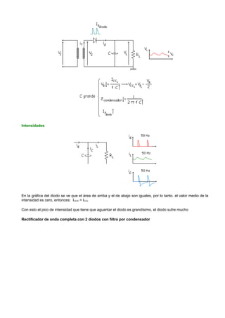 Intensidades




En la gráfica del diodo se ve que el área de arriba y el de abajo son iguales, por lo tanto. el valor medio de la
intensidad es cero, entonces: ICCD = ICCL

Con esto el pico de intensidad que tiene que aguantar el diodo es grandísimo, el diodo sufre mucho

Rectificador de onda completa con 2 diodos con filtro por condensador
 