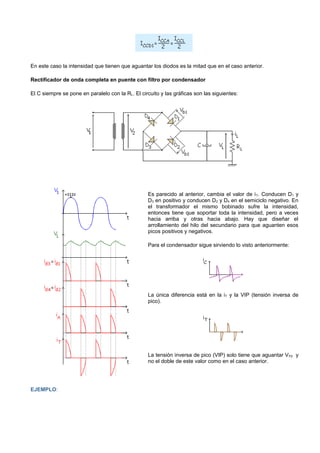 En este caso la intensidad que tienen que aguantar los diodos es la mitad que en el caso anterior.

Rectificador de onda completa en puente con filtro por condensador

El C siempre se pone en paralelo con la RL. El circuito y las gráficas son las siguientes:




                                                  Es parecido al anterior, cambia el valor de i T. Conducen D1 y
                                                  D3 en positivo y conducen D2 y D4 en el semiciclo negativo. En
                                                  el transformador el mismo bobinado sufre la intensidad,
                                                  entonces tiene que soportar toda la intensidad, pero a veces
                                                  hacia arriba y otras hacia abajo. Hay que diseñar el
                                                  arrollamiento del hilo del secundario para que aguanten esos
                                                  picos positivos y negativos.

                                                  Para el condensador sigue sirviendo lo visto anteriormente:




                                                  La única diferencia está en la iT y la VIP (tensión inversa de
                                                  pico).




                                                  La tensión inversa de pico (VIP) solo tiene que aguantar V P2 y
                                                  no el doble de este valor como en el caso anterior.




EJEMPLO:
 