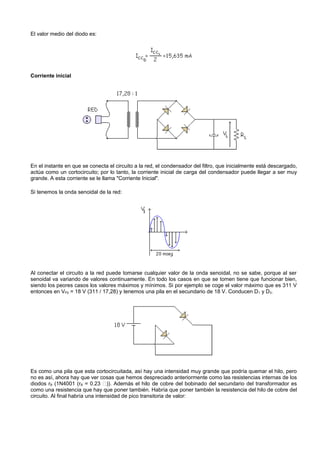 El valor medio del diodo es:




Corriente inicial




En el instante en que se conecta el circuito a la red, el condensador del filtro, que inicialmente está descargado,
actúa como un cortocircuito; por lo tanto, la corriente inicial de carga del condensador puede llegar a ser muy
grande. A esta corriente se le llama "Corriente Inicial".

Si tenemos la onda senoidal de la red:




Al conectar el circuito a la red puede tomarse cualquier valor de la onda senoidal, no se sabe, porque al ser
senoidal va variando de valores continuamente. En todo los casos en que se tomen tiene que funcionar bien,
siendo los peores casos los valores máximos y mínimos. Si por ejemplo se coge el valor máximo que es 311 V
entonces en VP2 = 18 V (311 / 17,28) y tenemos una pila en el secundario de 18 V. Conducen D 1 y D3.




Es como una pila que esta cortocircuitada, así hay una intensidad muy grande que podría quemar el hilo, pero
no es así, ahora hay que ver cosas que hemos despreciado anteriormente como las resistencias internas de los
diodos rB (1N4001 (rB = 0.23 )). Además el hilo de cobre del bobinado del secundario del transformador es
como una resistencia que hay que poner también. Habría que poner también la resistencia del hilo de cobre del
circuito. Al final habría una intensidad de pico transitoria de valor:
 