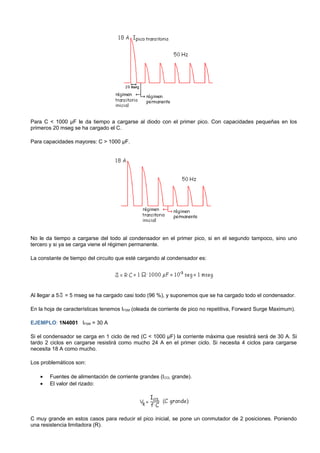 Para C < 1000 µF le da tiempo a cargarse al diodo con el primer pico. Con capacidades pequeñas en los
primeros 20 mseg se ha cargado el C.

Para capacidades mayores: C > 1000 µF.




No le da tiempo a cargarse del todo al condensador en el primer pico, si en el segundo tampoco, sino uno
tercero y si ya se carga viene el régimen permanente.

La constante de tiempo del circuito que esté cargando al condensador es:




Al llegar a 5   = 5 mseg se ha cargado casi todo (96 %), y suponemos que se ha cargado todo el condensador.

En la hoja de características tenemos IFSM (oleada de corriente de pico no repetitiva, Forward Surge Maximum).

EJEMPLO: 1N4001 IFSM = 30 A

Si el condensador se carga en 1 ciclo de red (C < 1000 µF) la corriente máxima que resistirá será de 30 A. Si
tardo 2 ciclos en cargarse resistirá como mucho 24 A en el primer ciclo. Si necesita 4 ciclos para cargarse
necesita 18 A como mucho.

Los problemáticos son:

    •   Fuentes de alimentación de corriente grandes (ICCL grande).
    •   El valor del rizado:




C muy grande en estos casos para reducir el pico inicial, se pone un conmutador de 2 posiciones. Poniendo
una resistencia limitadora (R).
 