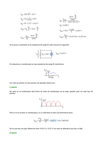 Si se pone un polímetro en la resistencia de carga RL éste marcaría lo siguiente:




Si colocamos un osciloscopio en esa resistencia de carga R L tendríamos:




Con esto se podrían ver las averías, los ejemplos típicos son:

C abierto

Se vería en el osciloscopio esta forma de onda (el osciloscopio es el mejor aparato para ver este tipo de
averías.




Pero si no se tuviese un osciloscopio y si un voltímetro el valor que tendríamos sería:




Se ve que hay una gran diferencia entre 16.43 V y 10.57 V con esto se detectaría que hay un fallo.

D abierto
 