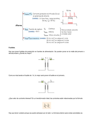 Fusibles

Hay que poner fusibles de protección en fuentes de alimentación. Se pueden poner en la malla del primario o
del secundario ¿Donde es mejor?




Como es más barato el fusible de 1 A, lo mejor será poner el fusible en el primario.




¿Que valor de corriente interesa? En un transformador ideal, las corrientes están relacionadas por la fórmula:




Hay que tener cuidado porque se puede estropear por el calor. La formula anterior para ondas senoidales es:
 