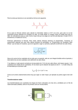Pero la onda que tenemos no es senoidal su forma es la siguiente:




Si se usara la fórmula anterior para calcular la intensidad, habría un 40 % de error, pero esto no es tan
importante porque después de conseguir es valor, se suele añadir un margen mayor al fusible para que no
falle. Así calcularemos para un valor mucho mayor del que nos salga con esa fórmula (Ejemplo: Si sale 0,167 A
tomaremos un fusible de 0.25 A).

Entonces aplicaremos la fórmula. Para medir valores eficaces tenemos el amperímetro. Tomamos un
amperímetro especial que solo mide valores eficaces de senoidales, un "Amperímetro de Verdadero Valor
Eficaz", que se basa en muestreo, que es lo siguiente: coger un periodo y aplicarle la definición de valor eficaz.




Que es la suma de los cuadrados de la onda que va sacando, esto es una integral dividida entre el periodo y
todo dentro de una raíz cuadrada, es la definición de valor eficaz.

Y se obtiene un valor para la corriente en el secundario de 1,5 A rms (en valor eficaz, root means square = raíz
cuadrada de la media de los cuadrados). Si nos dicen que la relación de espiras es de 9 : 1, el valor eficaz de
la intensidad por el primario vale:




Como se ha dicho anteriormente ahora hay que coger un valor mayor, por ejemplo se podría coger el de 0,25
A.

Transformadores reales

Los transformadores son cuadrados de chapas de hierro colocados uno tras otro y arrollados por un hilo de
cobre barnizado (aislado), tanto en el primario como en el secundario.
 