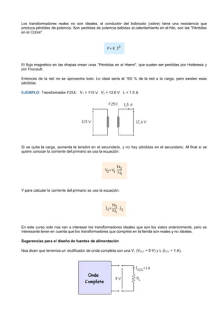 Los transformadores reales no son ideales, el conductor del bobinado (cobre) tiene una resistencia que
produce pérdidas de potencia. Son perdidas de potencia debidas al calentamiento en el hilo, son las "Pérdidas
en el Cobre".




El flujo magnético en las chapas crean unas "Pérdidas en el Hierro", que suelen ser perdidas por Histéresis y
por Foucault.

Entonces de la red no se aprovecha todo. Lo ideal sería el 100 % de la red a la carga, pero existen esas
pérdidas.

EJEMPLO: Transformador F25X: V1 = 115 V V2 = 12.6 V I1 = 1.5 A




Si se quita la carga, aumenta la tensión en el secundario, y no hay pérdidas en el secundario. Al final si se
quiere conocer la corriente del primario se usa la ecuación:




Y para calcular la corriente del primario se usa la ecuación:




En este curso solo nos van a interesar los transformadores ideales que son los vistos anteriormente, pero es
interesante tener en cuenta que los transformadores que compréis en la tienda son reales y no ideales.

Sugerencias para el diseño de fuentes de alimentación

Nos dicen que tenemos un rectificador de onda completa con una V L (VCCL = 9 V) y IL (ICCL = 1 A).
 