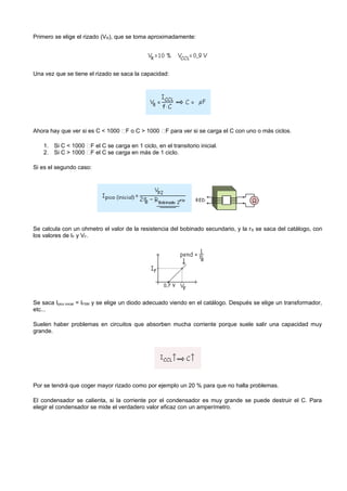 Primero se elige el rizado (VR), que se toma aproximadamente:




Una vez que se tiene el rizado se saca la capacidad:




Ahora hay que ver si es C < 1000 F o C > 1000 F para ver si se carga el C con uno o más ciclos.

    1. Si C < 1000 F el C se carga en 1 ciclo, en el transitorio inicial.
    2. Si C > 1000 F el C se carga en más de 1 ciclo.

Si es el segundo caso:




Se calcula con un ohmetro el valor de la resistencia del bobinado secundario, y la r B se saca del catálogo, con
los valores de IF y VF.




Se saca Ipico inicial = IFSM y se elige un diodo adecuado viendo en el catálogo. Después se elige un transformador,
etc...

Suelen haber problemas en circuitos que absorben mucha corriente porque suele salir una capacidad muy
grande.




Por se tendrá que coger mayor rizado como por ejemplo un 20 % para que no halla problemas.

El condensador se calienta, si la corriente por el condensador es muy grande se puede destruir el C. Para
elegir el condensador se mide el verdadero valor eficaz con un amperímetro.
 