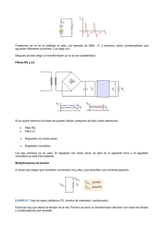 Finalmente se ve en el catálogo el valor, por ejemplo de 5000 F, y tenemos varios condensadores que
aguantan diferentes corrientes, y se elige uno.

Después de esto elegir un transformador ya no es tan problemático.

Filtros RC y LC




Si se quiere disminuir el rizado se pueden utilizar cualquiera de esto cuatro elementos:

    •   Filtro RC.
    •   Filtro LC.

    •   Regulador con diodo zener.

    •   Regulador monolítico.

Los dos primeros no se usan. El regulador con diodo zener se dará en el siguiente tema y el regulador
monolítico se verá más adelante.

Multiplicadores de tensión

A veces hay cargas que necesitan una tensión muy alta y que absorben una corriente pequeña




EJEMPLO: Tubo de rayos catódicos (TV, monitor de ordenador, osciloscopio).

Entonces hay que elevar la tensión de la red. Primero se pone un transformador elevador con todos los diodos
y condensadores que necesite.
 