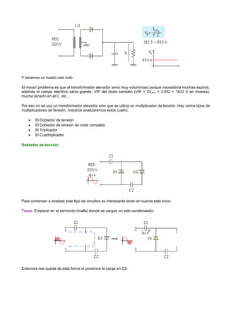 Y tenemos un rizado casi nulo.

El mayor problema es que el transformador elevador sería muy voluminoso porque necesitaría muchas espiras,
además el campo eléctrico sería grande, VIP del diodo también (VIP = 2V pico = 2·933 = 1833 V en inversa),
mucha tensión en el C, etc...

Por eso no se usa un transformador elevador sino que se utiliza un multiplicador de tensión. Hay varios tipos de
multiplicadores de tensión, nosotros analizaremos estos cuatro:

    •   El Doblador de tensión
    •   El Doblador de tensión de onda completa
    •   El Triplicador
    •   El Cuadriplicador

Doblador de tensión




Para comenzar a analizar este tipo de circuitos es interesante tener en cuenta este truco.

Truco: Empezar en el semiciclo (malla) donde se cargue un solo condensador.




Entonces nos queda de esta forma si ponemos la carga en C2:
 