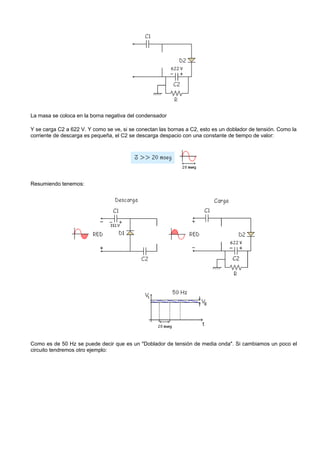 La masa se coloca en la borna negativa del condensador

Y se carga C2 a 622 V. Y como se ve, si se conectan las bornas a C2, esto es un doblador de tensión. Como la
corriente de descarga es pequeña, el C2 se descarga despacio con una constante de tiempo de valor:




Resumiendo tenemos:




Como es de 50 Hz se puede decir que es un "Doblador de tensión de media onda". Si cambiamos un poco el
circuito tendremos otro ejemplo:
 
