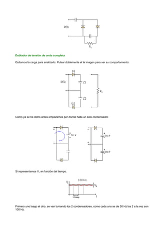 Doblador de tensión de onda completa

Quitamos la carga para analizarlo. Pulsar doblemente el la imagen para ver su comportamiento:




Como ya se ha dicho antes empezamos por donde halla un solo condensador.




Si representamos VL en función del tiempo.




Primero uno luego el otro, se van turnando los 2 condensadores, como cada uno es de 50 Hz los 2 a la vez son
100 Hz.
 