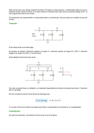 Este circuito tiene una ventaja respecto al anterior: El rizado es más pequeño. La desventaja radica en que no
sabemos donde colocar la masa, en el caso anterior lo teníamos fácil, pero ahora si ponemos debajo de R L no
hay ninguna borna de la red a masa.

Si conectamos una carga también a masa puede haber un cortocircuito. Hay que andar con cuidado al usar ese
circuito.

Triplicador




Al de media onda se le añade algo.

El principio es idéntico: Semiciclo negativo se carga C1, semiciclo positivo se carga C2 a 622 V, semiciclo
negativo se carga C3 a 622 V, 2 veces el pico.

Ahora elegimos las bornas para sacar:




Con esto se puede hacer un doblador y un triplicador dependiendo de donde se colocan las bornas. Y tenemos
933 V a la salida.

El truco consiste en que la cte de tiempo de descarga sea:




Y si a este circuito se le añade una etapa más (diodo y condensador) se convierte en un cuadriplicador.

Cuadriplicador

Es como los anteriores, y la tensión se toma como se ve en la figura:
 