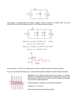 Para explicar el comportamiento del limitador negativo vamos a analizar un limitador doble, que esta
compuesto por un limitador polarizado positivo y otro limitador polarizado negativo.




Esto era para RL >> R. Si no se cumpliera esto no sería una senoidal cuando no conducen los diodos.

Es un circuito recortador (limitador), es un circuito limitador positivo polarizado y limitador negativo polarizado.

                                       Aplicación: Si se mete una onda de pico muy grande a la entrada,
                                       aparece una onda prácticamente cuadrada a la salida, que aunque no sea
                                       tan parecida se toma como si fuese una onda cuadrada (es imposible
                                       hacer una onda cuadrada perfecta).

                                       Primera aplicación: "Transformar una Senoidal a Cuadrada".

                                       Si recorto en + 5 V y en 0 V.

                                       Puedo aprovechar esto para electrónica digital
 