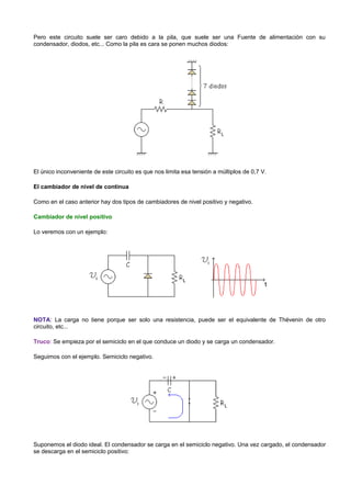 Pero este circuito suele ser caro debido a la pila, que suele ser una Fuente de alimentación con su
condensador, diodos, etc... Como la pila es cara se ponen muchos diodos:




El único inconveniente de este circuito es que nos limita esa tensión a múltiplos de 0,7 V.

El cambiador de nivel de continua

Como en el caso anterior hay dos tipos de cambiadores de nivel positivo y negativo.

Cambiador de nivel positivo

Lo veremos con un ejemplo:




NOTA: La carga no tiene porque ser solo una resistencia, puede ser el equivalente de Thévenin de otro
circuito, etc...

Truco: Se empieza por el semiciclo en el que conduce un diodo y se carga un condensador.

Seguimos con el ejemplo. Semiciclo negativo.




Suponemos el diodo ideal. El condensador se carga en el semiciclo negativo. Una vez cargado, el condensador
se descarga en el semiciclo positivo:
 
