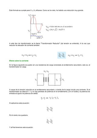 Esta formula se cumple para V1 y V2 eficaces. Como se ha visto, ha habido una reducción muy grande.




A este tipo de transformador se le llama "Transformador Reductor" (de tensión se entiende). A la vez que
reductor es elevador de corriente también.




Efecto sobre la corriente

En la figura siguiente se puede ver una resistencia de carga conectada al arrollamiento secundario, esto es, el
transformador en carga




A causa de la tensión inducida en el arrollamiento secundario, a través de la carga circula una corriente. Si el
transformador es ideal (K = 1 y no hay perdidas de potencia en el arrollamiento y en el núcleo), la potencia de
entrada es igual a la potencia de salida:




Si aplicamos esta ecuación:




Por lo tanto nos quedaría:




Y al final tenemos esta ecuación:
 